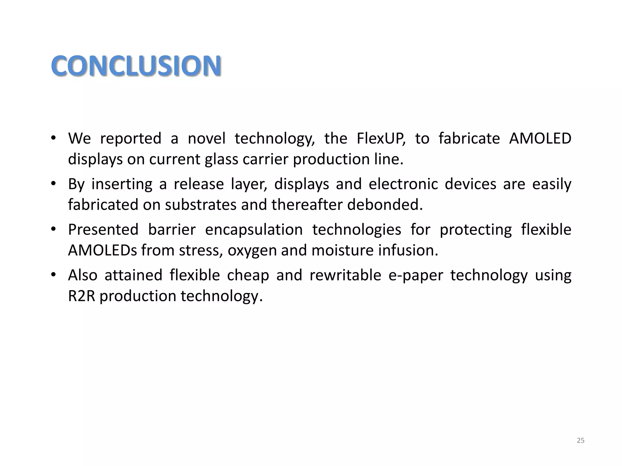 CONCLUSION
25
• We reported a novel technology, the FlexUP, to fabricate AMOLED
displays on current glass carrier production line.
• By inserting a release layer, displays and electronic devices are easily
fabricated on substrates and thereafter debonded.
• Presented barrier encapsulation technologies for protecting flexible
AMOLEDs from stress, oxygen and moisture infusion.
• Also attained flexible cheap and rewritable e-paper technology using
R2R production technology.
 