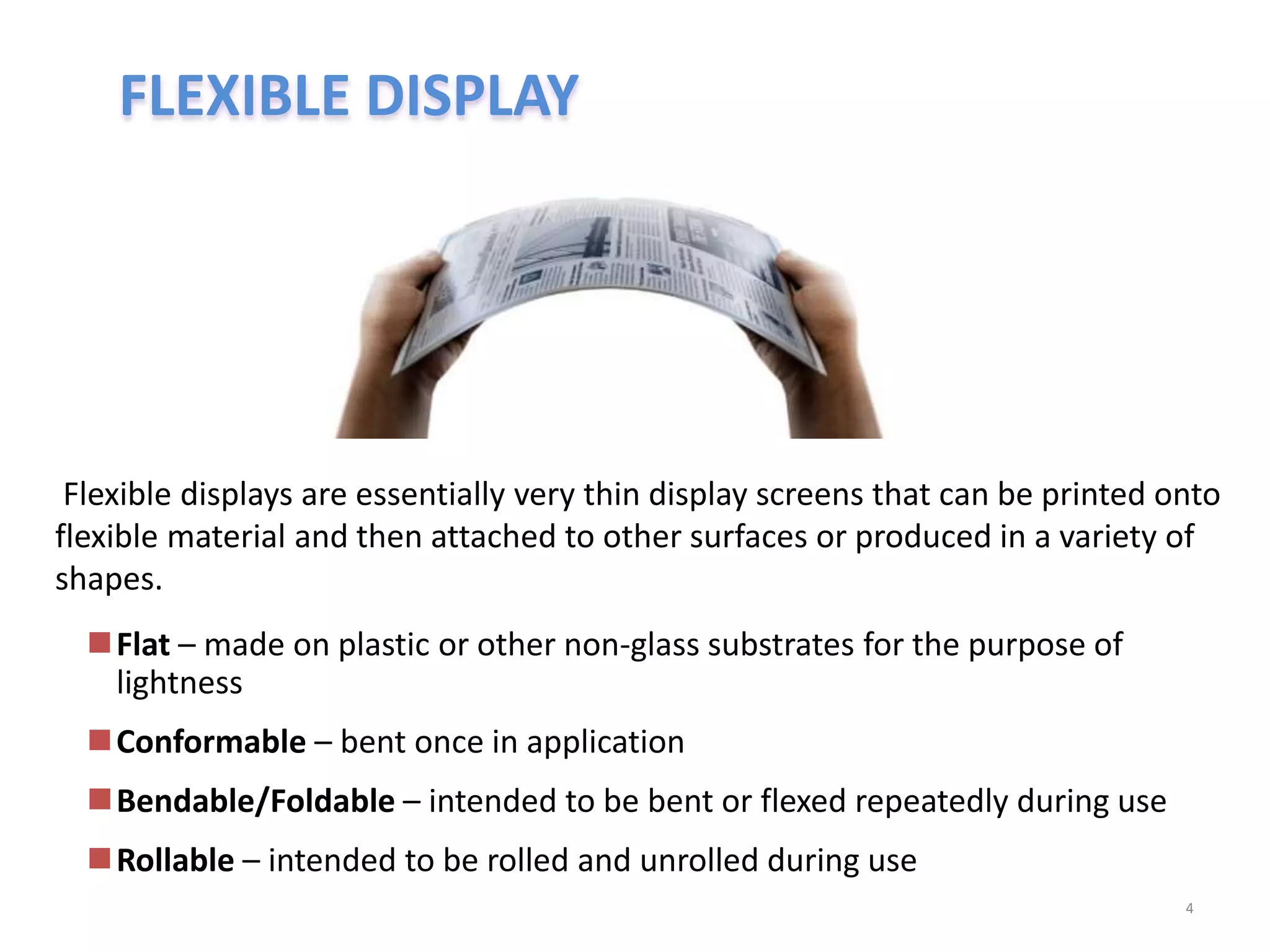 FLEXIBLE DISPLAY
Flexible displays are essentially very thin display screens that can be printed onto
flexible material and then attached to other surfaces or produced in a variety of
shapes.
4
Flat – made on plastic or other non-glass substrates for the purpose of
lightness
Conformable – bent once in application
Bendable/Foldable – intended to be bent or flexed repeatedly during use
Rollable – intended to be rolled and unrolled during use
 