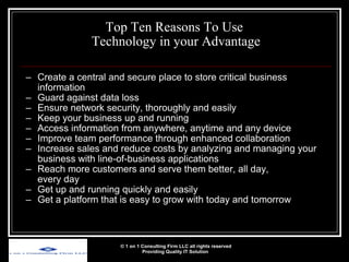 Top Ten Reasons To Use  Technology in your Advantage Create a central and secure place to store critical business information Guard against data loss Ensure network security, thoroughly and easily  Keep your business up and running Access information from anywhere, anytime and any device Improve team performance through enhanced collaboration Increase sales and reduce costs by analyzing and managing your business with line-of-business applications Reach more customers and serve them better, all day,  every day Get up and running quickly and easily Get a platform that is easy to grow with today and tomorrow © 1 on 1 Consulting Firm LLC all rights reserved Providing Quality IT Solution   