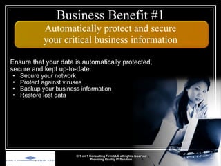 Ensure that your data is automatically protected, secure and kept up-to-date. Secure your network Protect against viruses Backup your business information Restore lost data © 1 on 1 Consulting Firm LLC all rights reserved Providing Quality IT Solution   Business Benefit #1 Automatically protect and secure your critical business information 