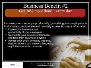 Business Benefit #2 Get 20% more done…every day © 1 on 1 Consulting Firm LLC all rights reserved Providing Quality IT Solution   Increase your company’s productivity by enabling your employees to find, share, communicate and remotely access business information. Improve the teamwork and  productivity of your employees Connect to your business information  and tools from anywhere, anytime Access your email, company web site, desktop at work, and network files, using  any  Internet-enabled computer 