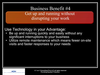 Business Benefit #4 Get up and running without  disrupting your work Use Technology in your Advantage: Be up and running quickly and easily without any significant interruptions to your business Utilize remote maintenance which means fewer on-site visits and faster responses to your needs © 1 on 1 Consulting Firm LLC all rights reserved Providing Quality IT Solution   