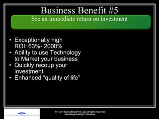 Business Benefit #5 See an immediate return on investment Exceptionally high  ROI: 63%- 2000% Ability to use Technology to Market your business Quickly recoup your investment Enhanced “quality of life” © 1 on 1 Consulting Firm LLC all rights reserved Providing Quality IT Solution   