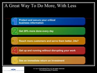A Great Way To Do More, With Less © 1 on 1 Consulting Firm LLC all rights reserved Providing Quality IT Solution   Protect and secure your critical business information Get 20% more done every day Reach more customers and serve them better, 24x7 Get up and running without disrupting your work See an immediate return on investment 