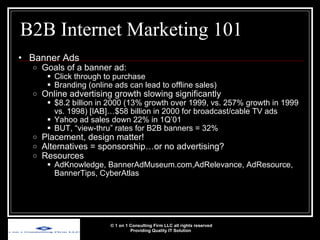 B2B Internet Marketing 101 Banner Ads Goals of a banner ad: Click through to purchase Branding (online ads can lead to offline sales) Online advertising growth slowing significantly $8.2 billion in 2000 (13% growth over 1999, vs. 257% growth in 1999 vs. 1998) [IAB]…$58 billion in 2000 for broadcast/cable TV ads Yahoo ad sales down 22% in 1Q’01 BUT, “view-thru” rates for B2B banners = 32% Placement, design matter! Alternatives = sponsorship…or no advertising? Resources AdKnowledge, BannerAdMuseum.com,AdRelevance, AdResource, BannerTips, CyberAtlas © 1 on 1 Consulting Firm LLC all rights reserved Providing Quality IT Solution   