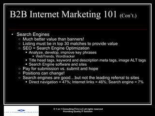 B2B Internet Marketing 101  (Con’t.) Search Engines Much better value than banners! Listing must be in top 30 matches to provide value SEO = Search Engine Optimization Analyze, develop, improve key phrases WebTrends, Wordtracker Title head tags, keyword and description meta tags, image ALT tags Search Engine software and sites Pay for submission vs. submit and hope Positions can change!  Search engines are good…but not the leading referral to sites Direct navigation = 47%; Internet links = 46%; Search engine = 7% © 1 on 1 Consulting Firm LLC all rights reserved Providing Quality IT Solution   