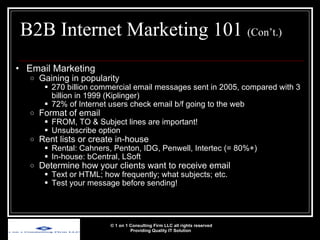 B2B Internet Marketing 101  (Con’t.) Email Marketing Gaining in popularity 270 billion commercial email messages sent in 2005, compared with 3 billion in 1999 (Kiplinger) 72% of Internet users check email b/f going to the web Format of email FROM, TO & Subject lines are important! Unsubscribe option Rent lists or create in-house Rental: Cahners, Penton, IDG, Penwell, Intertec (= 80%+) In-house: bCentral, LSoft Determine how your clients want to receive email  Text or HTML; how frequently; what subjects; etc. Test your message before sending! © 1 on 1 Consulting Firm LLC all rights reserved Providing Quality IT Solution   