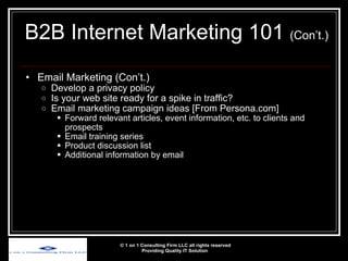 Email Marketing (Con’t.) Develop a privacy policy Is your web site ready for a spike in traffic? Email marketing campaign ideas [From Persona.com] Forward relevant articles, event information, etc. to clients and prospects Email training series Product discussion list Additional information by email © 1 on 1 Consulting Firm LLC all rights reserved Providing Quality IT Solution   B2B Internet Marketing 101  (Con’t.) 