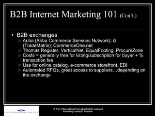 B2B Internet Marketing 101  (Con’t.) B2B exchanges Ariba (Ariba Commerce Services Network); i2 (TradeMatrix); CommerceOne.net Thomas Register, VerticalNet, EqualFooting, ProcureZone Costs = generally free for listing/subscription for buyer + % transaction fee  Use for online catalog, e-commerce storefront, EDI Automated RFQs, great access to suppliers…depending on the exchange © 1 on 1 Consulting Firm LLC all rights reserved Providing Quality IT Solution   