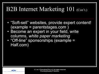 B2B Internet Marketing 101  (Con’t.) “ Soft-sell” websites, provide expert content! (example = parentstages.com ) Become an expert in your field, write columns,  white paper marketing “ Off-line” sponsorships (example = Half.com) © 1 on 1 Consulting Firm LLC all rights reserved Providing Quality IT Solution   