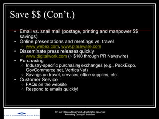 Save $$ (Con’t.) Email vs. snail mail (postage, printing and manpower $$ savings) Online presentations and meetings vs. travel www.webex.com ,  www.placeware.com   Disseminate press releases quickly www.digitalwork.com  (~ $100 through PR Newswire) Purchasing Industry-specific purchasing exchanges (e.g., PackExpo, GovCommerce.net, VerticalNet) Savings on travel, services, office supplies, etc. Customer Service FAQs on the website Respond to emails quickly! © 1 on 1 Consulting Firm LLC all rights reserved Providing Quality IT Solution   