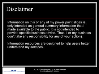 Disclaimer Information on this or any of my power point slides is only intended as general summary information that I made available to the public. It is not intended to provide specific business advice. Thus, I or my business don't take any responsibility for any of your actions. Information resources are designed to help users better understand my services.  © 1 on 1 Consulting Firm LLC all rights reserved Providing Quality IT Solution   