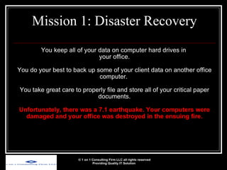 You keep all of your data on computer hard drives in  your office. You do your best to back up some of your client data on another office computer.  You take great care to properly file and store all of your critical paper documents. Unfortunately, there was a 7.1 earthquake. Your computers were damaged and your office was destroyed in the ensuing fire. Mission 1: Disaster Recovery © 1 on 1 Consulting Firm LLC all rights reserved Providing Quality IT Solution   