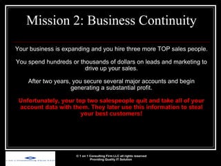 Your business is expanding and you hire three more TOP sales people. You spend hundreds or thousands of dollars on leads and marketing to drive up your sales. After two years, you secure several major accounts and begin generating a substantial profit. Unfortunately, your top two salespeople quit and take all of your account data with them. They later use this information to steal your best customers! Mission 2: Business Continuity © 1 on 1 Consulting Firm LLC all rights reserved Providing Quality IT Solution   