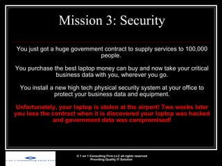 You just got a huge government contract to supply services to 100,000 people.  You purchase the best laptop money can buy and now take your critical business data with you, wherever you go. You install a new high tech physical security system at your office to protect your business data and equipment. Unfortunately, your laptop is stolen at the airport! Two weeks later you lose the contract when it is discovered your laptop was hacked and government data was compromised! Mission 3: Security © 1 on 1 Consulting Firm LLC all rights reserved Providing Quality IT Solution   