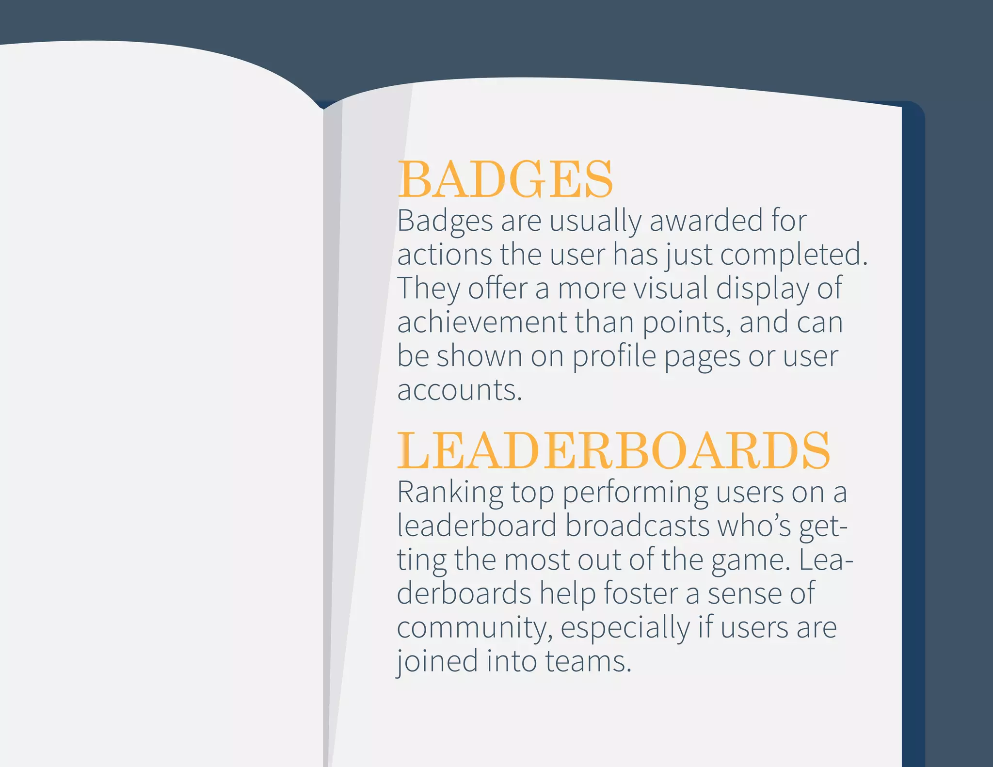 BADGES

Badges are usually awarded for
actions the user has just completed.
They offer a more visual display of
achievement than points, and can
be shown on profile pages or user
accounts.

LEADERBOARDS

Ranking top performing users on a
leaderboard broadcasts who’s getting the most out of the game. Leaderboards help foster a sense of
community, especially if users are
joined into teams.

 