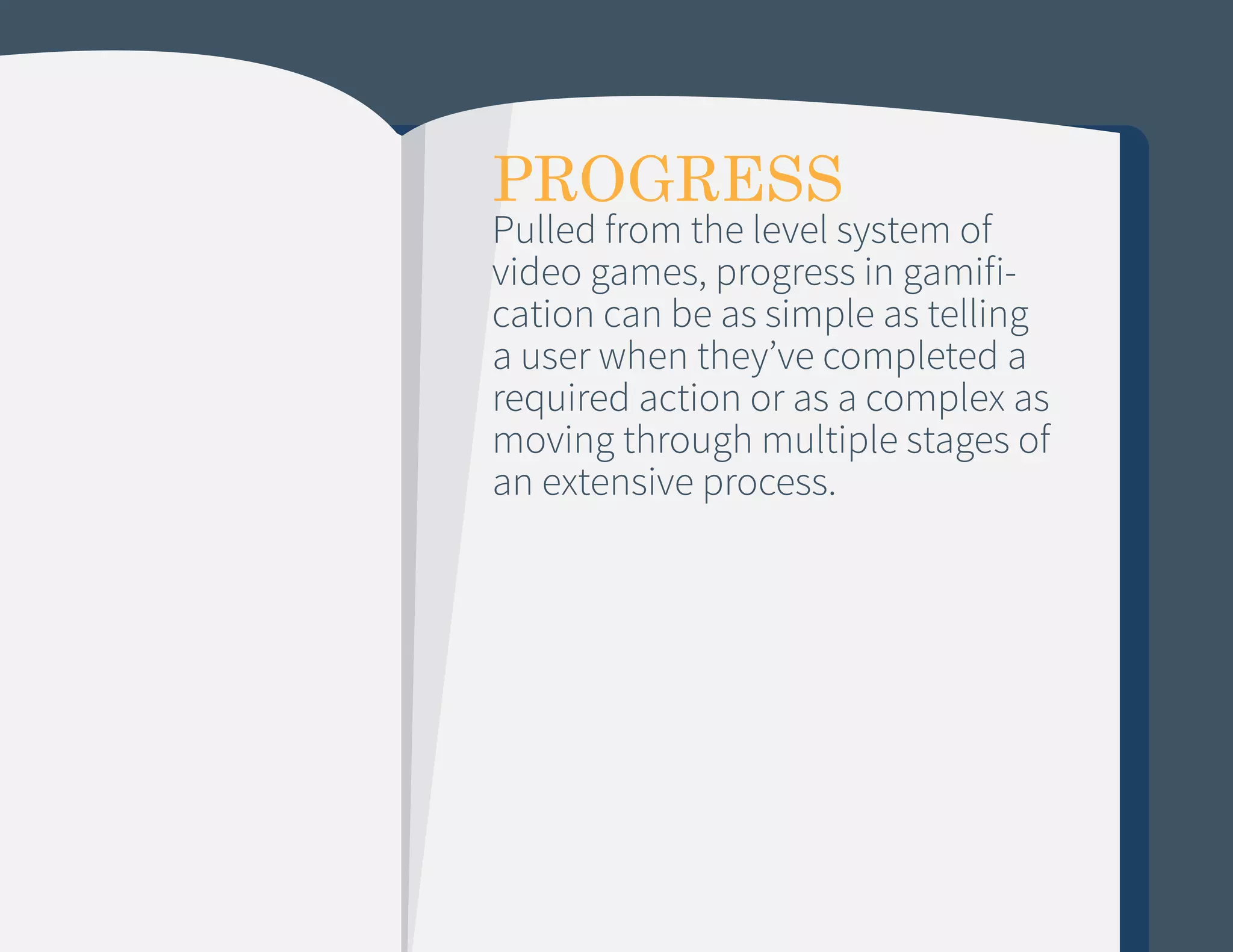 PROGRESS

Pulled from the level system of
video games, progress in gamification can be as simple as telling
a user when they’ve completed a
required action or as a complex as
moving through multiple stages of
an extensive process.

 