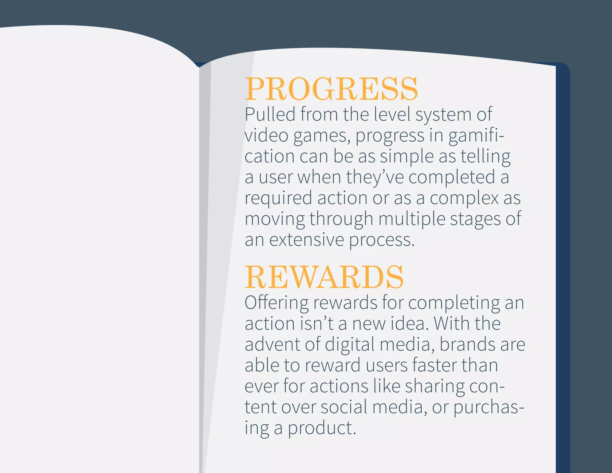 PROGRESS

Pulled from the level system of
video games, progress in gamification can be as simple as telling
a user when they’ve completed a
required action or as a complex as
moving through multiple stages of
an extensive process.

REWARDS

Offering rewards for completing an
action isn’t a new idea. With the
advent of digital media, brands are
able to reward users faster than
ever for actions like sharing content over social media, or purchasing a product.

 