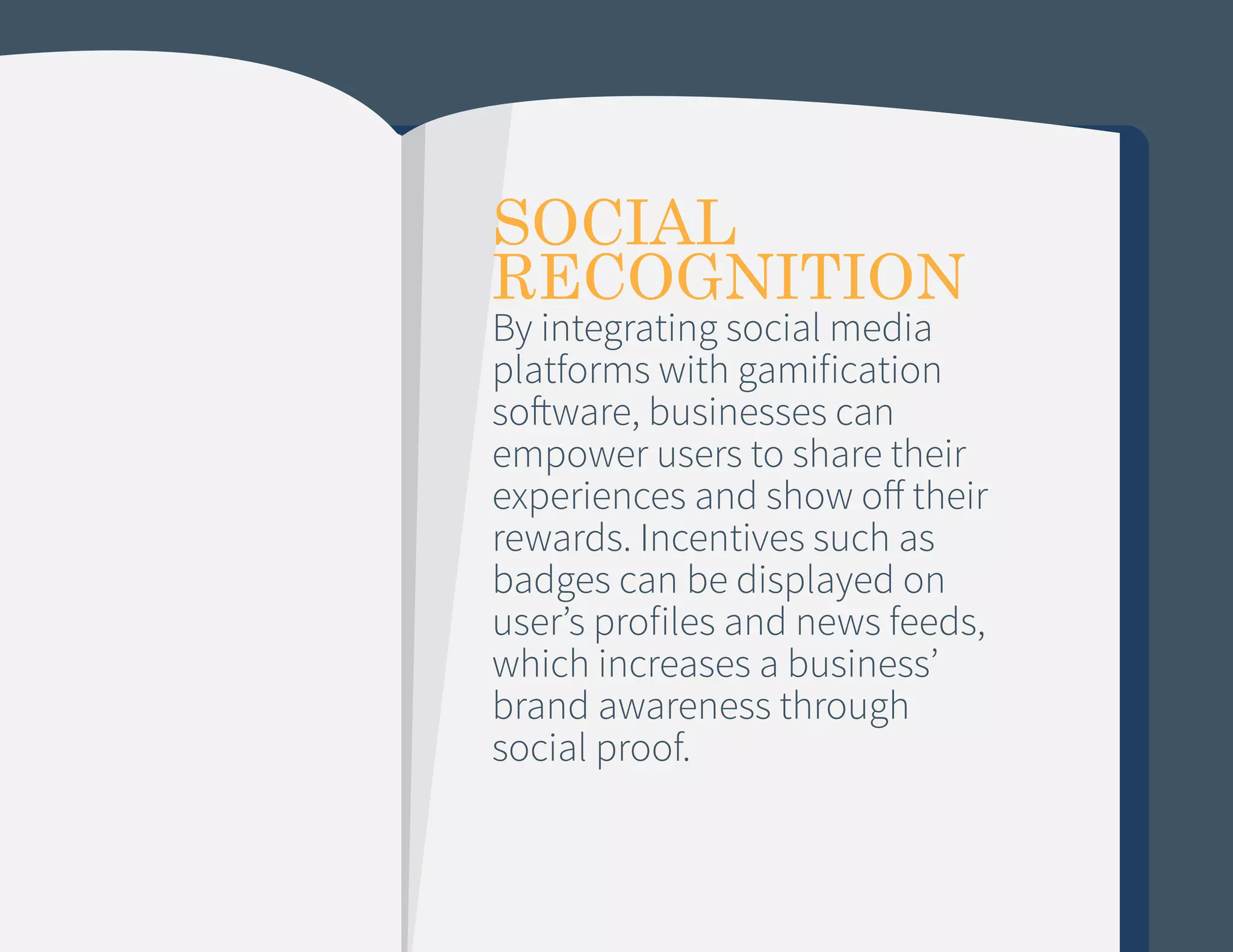 SOCIAL
RECOGNITION

By integrating social media
platforms with gamification
software, businesses can
empower users to share their
experiences and show off their
rewards. Incentives such as
badges can be displayed on
user’s profiles and news feeds,
which increases a business’
brand awareness through
social proof.

 