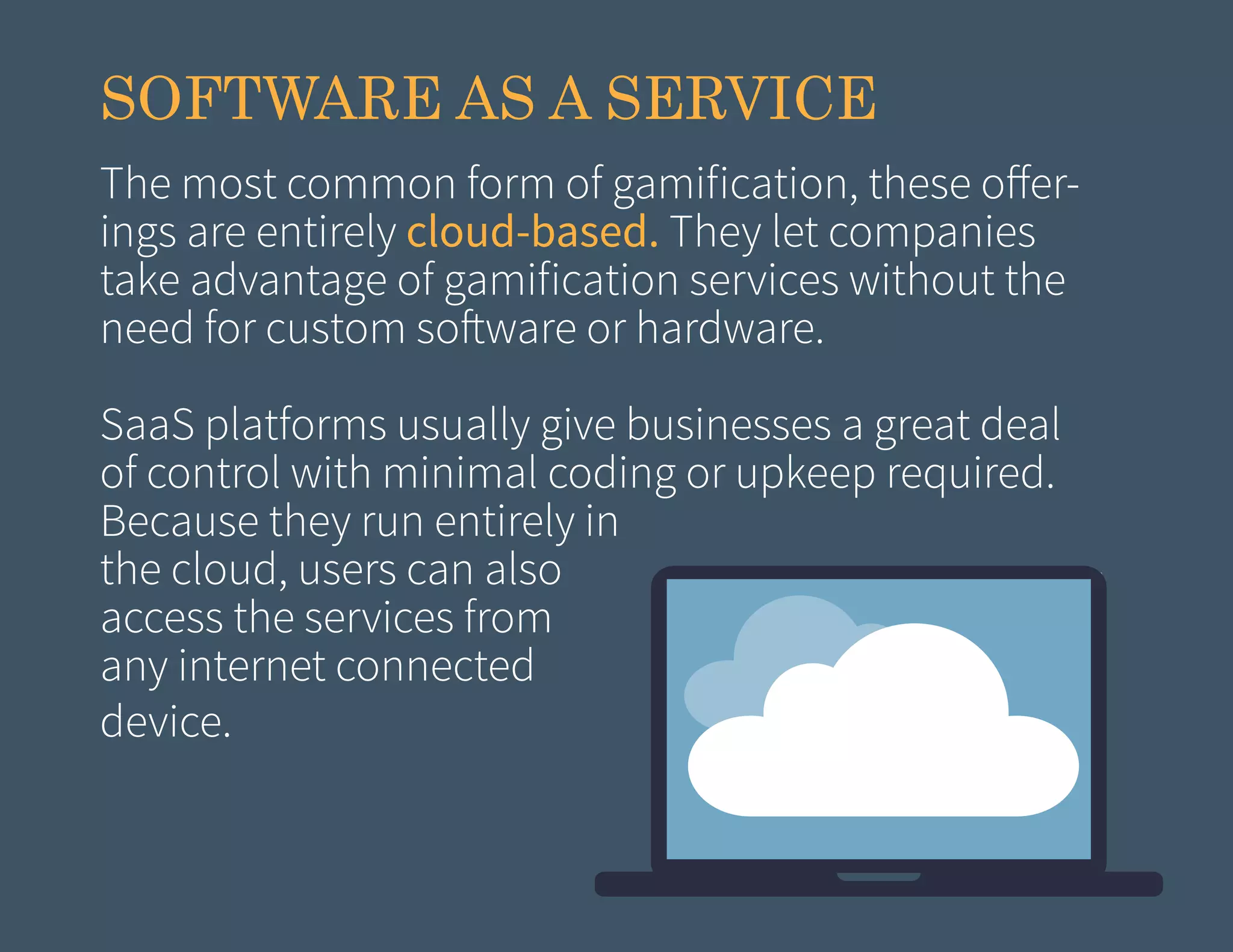 SOFTWARE AS A SERVICE
The most common form of gamification, these offerings are entirely cloud-based. They let companies
take advantage of gamification services without the
need for custom software or hardware.
SaaS platforms usually give businesses a great deal
of control with minimal coding or upkeep required.
Because they run entirely in
the cloud, users can also
access the services from
any internet connected
device.

 
