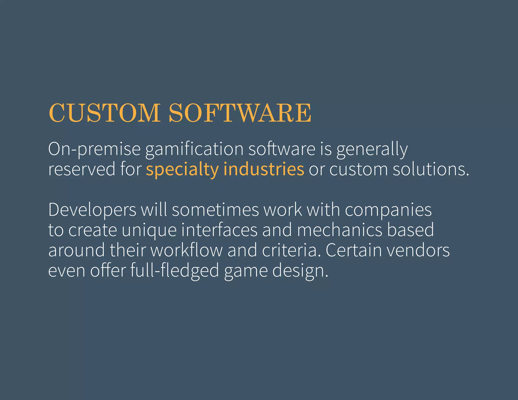 CUSTOM SOFTWARE
On-premise gamification software is generally
reserved for specialty industries or custom solutions.
Developers will sometimes work with companies
to create unique interfaces and mechanics based
around their workflow and criteria. Certain vendors
even offer full-fledged game design.

 