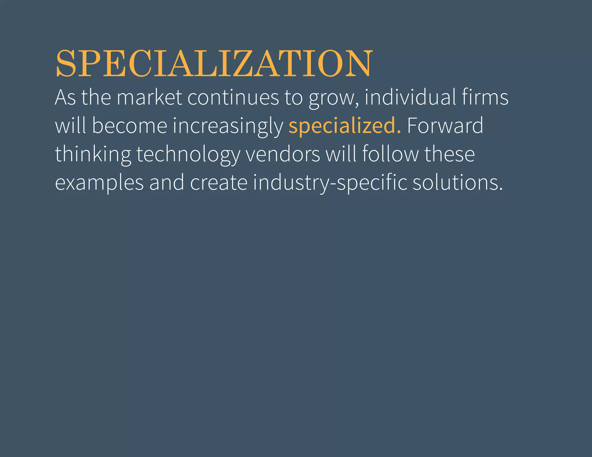 SPECIALIZATION

As the market continues to grow, individual firms
will become increasingly specialized. Forward
thinking technology vendors will follow these
examples and create industry-specific solutions.

 