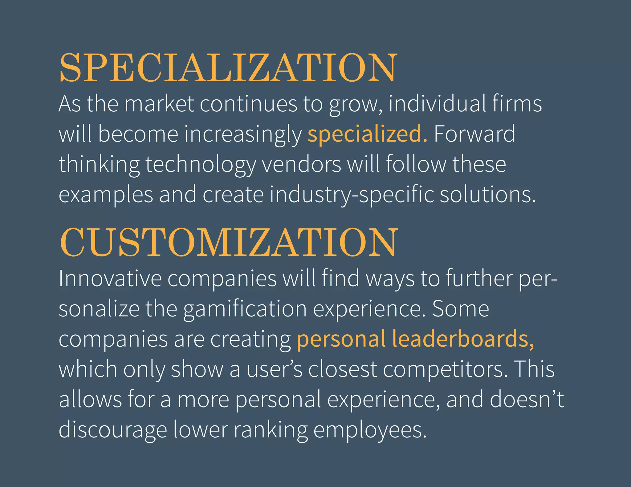 SPECIALIZATION

As the market continues to grow, individual firms
will become increasingly specialized. Forward
thinking technology vendors will follow these
examples and create industry-specific solutions.

CUSTOMIZATION

Innovative companies will find ways to further personalize the gamification experience. Some
companies are creating personal leaderboards,
which only show a user’s closest competitors. This
allows for a more personal experience, and doesn’t
discourage lower ranking employees.

 