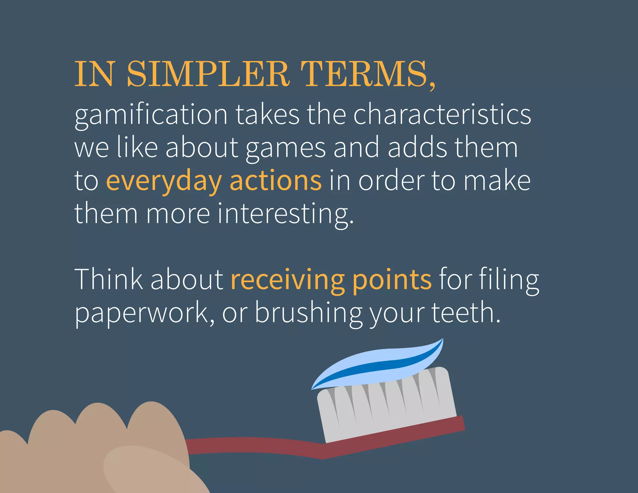 IN SIMPLER TERMS,

gamification takes the characteristics
we like about games and adds them
to everyday actions in order to make
them more interesting.
Think about receiving points for filing
paperwork, or brushing your teeth.

 