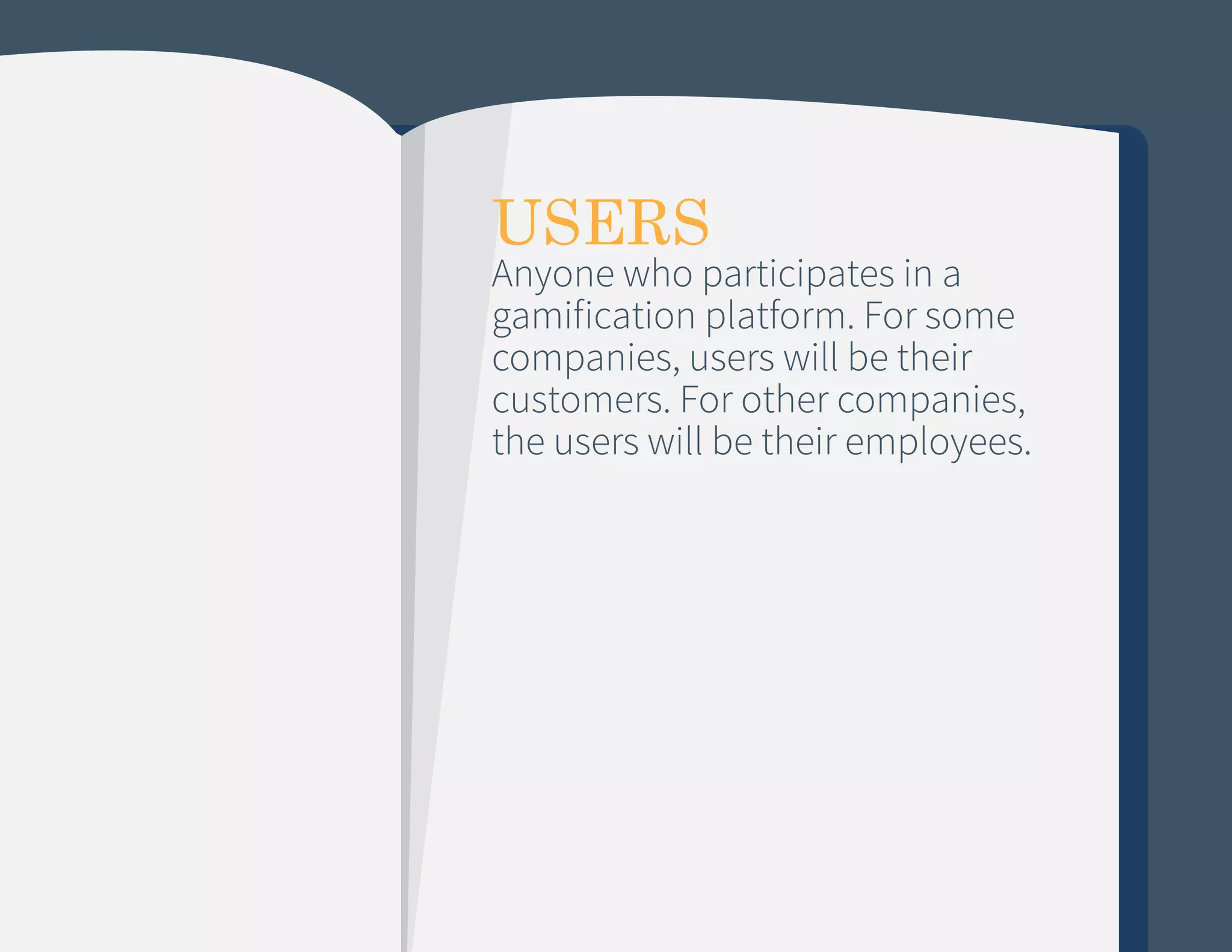 USERS

Anyone who participates in a
gamification platform. For some
companies, users will be their
customers. For other companies,
the users will be their employees.

 