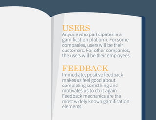 USERS

Anyone who participates in a
gamification platform. For some
companies, users will be their
customers. For other companies,
the users will be their employees.

FEEDBACK

Immediate, positive feedback
makes us feel good about
completing something and
motivates us to do it again.
Feedback mechanics are the
most widely known gamification
elements.

 