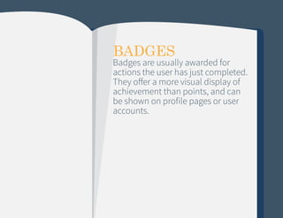 BADGES

Badges are usually awarded for
actions the user has just completed.
They offer a more visual display of
achievement than points, and can
be shown on profile pages or user
accounts.

 