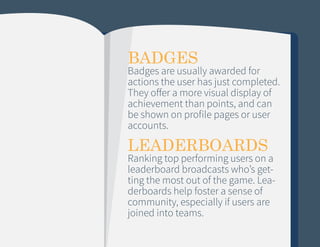 BADGES

Badges are usually awarded for
actions the user has just completed.
They offer a more visual display of
achievement than points, and can
be shown on profile pages or user
accounts.

LEADERBOARDS

Ranking top performing users on a
leaderboard broadcasts who’s getting the most out of the game. Leaderboards help foster a sense of
community, especially if users are
joined into teams.

 