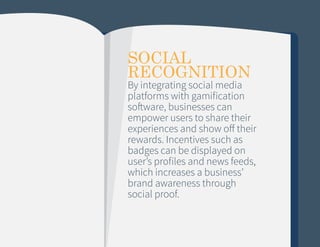 SOCIAL
RECOGNITION

By integrating social media
platforms with gamification
software, businesses can
empower users to share their
experiences and show off their
rewards. Incentives such as
badges can be displayed on
user’s profiles and news feeds,
which increases a business’
brand awareness through
social proof.

 