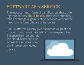 SOFTWARE AS A SERVICE
The most common form of gamification, these offerings are entirely cloud-based. They let companies
take advantage of gamification services without the
need for custom software or hardware.
SaaS platforms usually give businesses a great deal
of control with minimal coding or upkeep required.
Because they run entirely in
the cloud, users can also
access the services from
any internet connected
device.

 