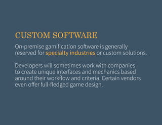 CUSTOM SOFTWARE
On-premise gamification software is generally
reserved for specialty industries or custom solutions.
Developers will sometimes work with companies
to create unique interfaces and mechanics based
around their workflow and criteria. Certain vendors
even offer full-fledged game design.

 