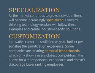 SPECIALIZATION

As the market continues to grow, individual firms
will become increasingly specialized. Forward
thinking technology vendors will follow these
examples and create industry-specific solutions.

CUSTOMIZATION

Innovative companies will find ways to further personalize the gamification experience. Some
companies are creating personal leaderboards,
which only show a user’s closest competitors. This
allows for a more personal experience, and doesn’t
discourage lower ranking employees.

 