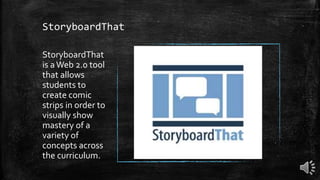 StoryboardThat
StoryboardThat
is aWeb 2.0 tool
that allows
students to
create comic
strips in order to
visually show
mastery of a
variety of
concepts across
the curriculum.
 