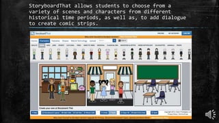 StoryboardThat allows students to choose from a
variety of scenes and characters from different
historical time periods, as well as, to add dialogue
to create comic strips.
 