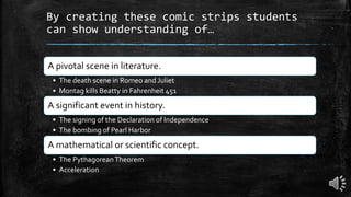 By creating these comic strips students
can show understanding of…
A pivotal scene in literature.
• The death scene in Romeo and Juliet
• Montag kills Beatty in Fahrenheit 451
A significant event in history.
• The signing of the Declaration of Independence
• The bombing of Pearl Harbor
A mathematical or scientific concept.
• The PythagoreanTheorem
• Acceleration
 
