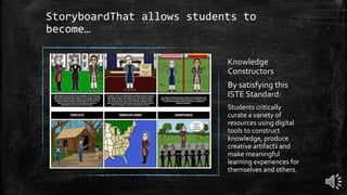 StoryboardThat allows students to
become…
Knowledge
Constructors
By satisfying this
ISTE Standard:
Students critically
curate a variety of
resources using digital
tools to construct
knowledge, produce
creative artifacts and
make meaningful
learning experiences for
themselves and others.
 