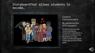 StoryboardThat allows students to
become…
Creative
Communicators
By satisfying this
ISTE Standard:
Students communicate
clearly and express
themselves creatively for a
variety of purposes using
the platforms, tools,
styles, formats and digital
media appropriate to their
goals.
 