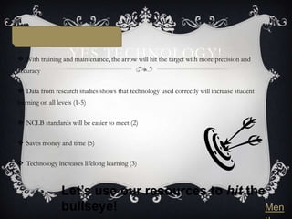 YES TECHNOLOGY!
 With training and maintenance, the arrow will hit the target with more precision and
accuracy

 Data from research studies shows that technology used correctly will increase student
learning on all levels (1-5)

 NCLB standards will be easier to meet (2)

 Saves money and time (5)

 Technology increases lifelong learning (3)



                 Let’s use our resources to hit the
                 bullseye!                         Men
 