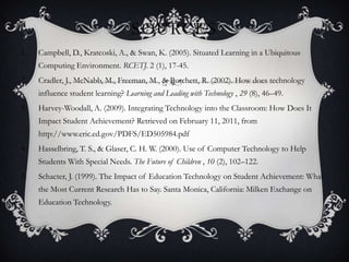 SOURCES
1.   Campbell, D., Kratcoski, A., & Swan, K. (2005). Situated Learning in a Ubiquitous
     Computing Environment. RCETJ. 2 (1), 17-45.
2.   Cradler, J., McNabb, M., Freeman, M., & Burchett, R. (2002). How does technology
     influence student learning? Learning and Leading with Technology , 29 (8), 46–49.
3.   Harvey-Woodall, A. (2009). Integrating Technology into the Classroom: How Does It
     Impact Student Achievement? Retrieved on February 11, 2011, from
     http://www.eric.ed.gov/PDFS/ED505984.pdf
4.   Hasselbring, T. S., & Glaser, C. H. W. (2000). Use of Computer Technology to Help
     Students With Special Needs. The Future of Children , 10 (2), 102–122.
5.   Schacter, J. (1999). The Impact of Education Technology on Student Achievement: What
     the Most Current Research Has to Say. Santa Monica, California: Milken Exchange on
     Education Technology.
 
