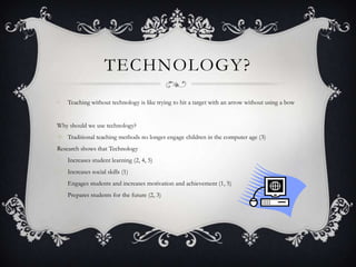 TECHNOLOGY?
•   Teaching without technology is like trying to hit a target with an arrow without using a bow


Why should we use technology?
 Traditional teaching methods no longer engage children in the computer age (3)
Research shows that Technology
•   Increases student learning (2, 4, 5)
•   Increases social skills (1)
•   Engages students and increases motivation and achievement (1, 5)
•   Prepares students for the future (2, 3)
 
