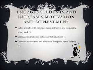 ENGAGES STUDENTS AND
 INCREASES MOTIVATION
   AND ACHIEVEMENT
 Better attitudes with computer based instruction and cooperative
   group work (5)

 Increased motivation in technology rich classroom (1)

 Increased achievement and motivation for special needs children
   (5)
 