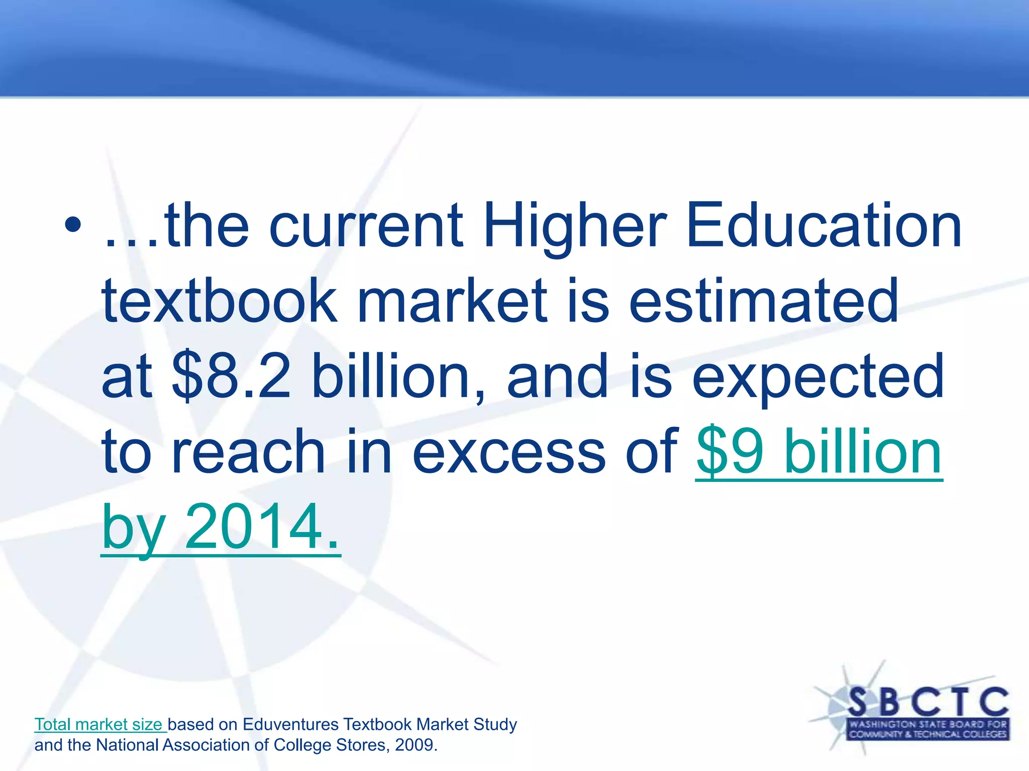 …the current Higher Education textbook market is estimated at $8.2 billion, and is expected to reach in excess of $9 billion by 2014.Total market size based on Eduventures Textbook Market Study and the National Association of College Stores, 2009.