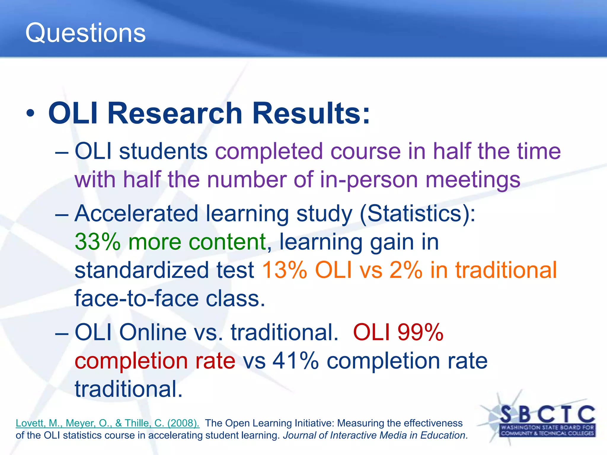 QuestionsOLI Research Results:OLI students completed course in half the time with half the number of in-person meetingsAccelerated learning study (Statistics):             33% more content, learning gain in standardized test 13% OLI vs 2% in traditional face-to-face class.OLI Online vs. traditional.  OLI 99% completion rate vs 41% completion rate traditional.Lovett, M., Meyer, O., & Thille, C. (2008).  The Open Learning Initiative: Measuring the effectiveness of the OLI statistics course in accelerating student learning. Journal of Interactive Media in Education.