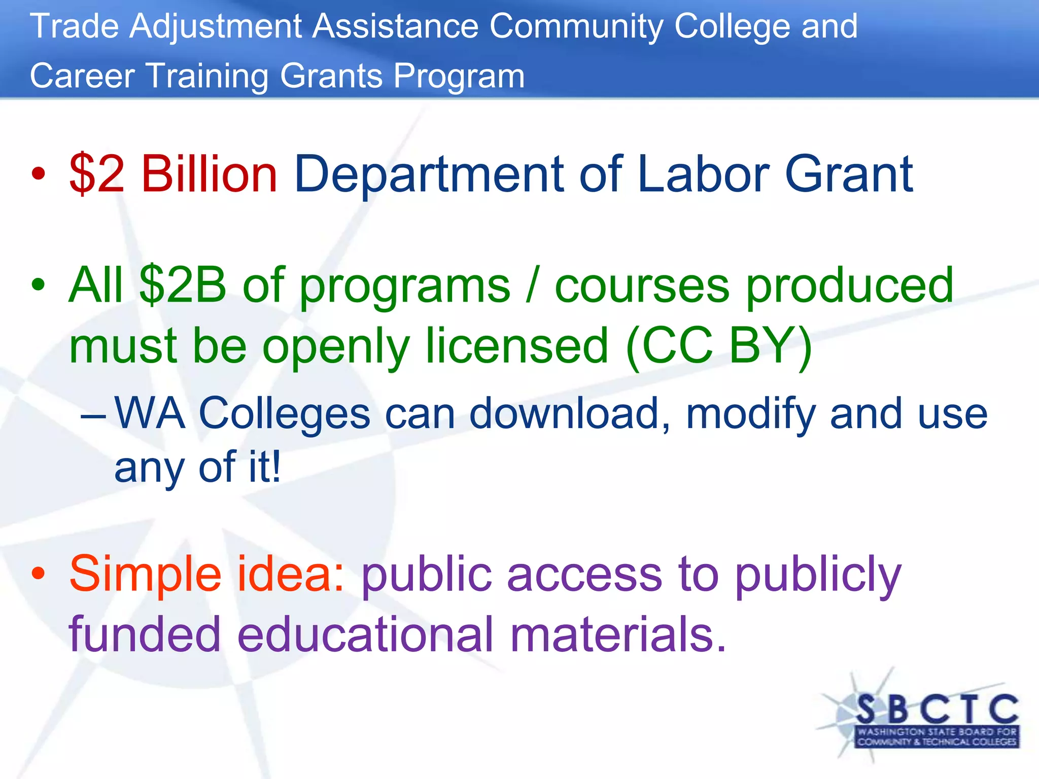 Trade Adjustment Assistance Community College andCareer Training Grants Program$2 Billion Department of Labor GrantAll $2B of programs / courses produced must be openly licensed (CC BY)WA Colleges can download, modify and use any of it!Simple idea: public access to publicly funded educational materials. 