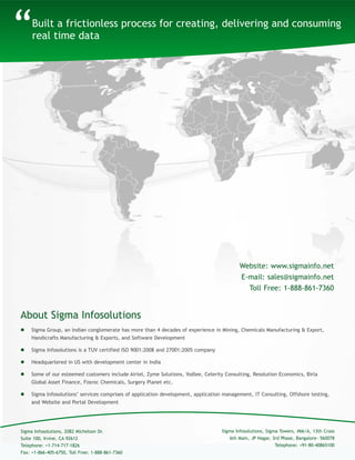 Built a frictionless process for creating, delivering and consuming
real time data
About Sigma Infosolutions
“
 Sigma Group, an Indian conglomerate has more than 4 decades of experience in Mining, Chemicals Manufacturing & Export,
Handicrafts Manufacturing & Exports, and Software Development
 Sigma Infosolutions is a TUV certified ISO 9001:2008 and 27001:2005 company
 Headquartered in US with development center in India
 Some of our esteemed customers include Airtel, Zyme Solutions, Yodlee, Celerity Consulting, Resolution Economics, Birla
Global Asset Finance, Fosroc Chemicals, Surgery Planet etc.
 Sigma Infosolutions’ services comprises of application development, application management, IT Consulting, Offshore testing,
and Website and Portal Development
Sigma Infosolutions, Sigma Towers, #66/A, 13th Cross
6th Main, JP Nagar, 3rd Phase, Bangalore- 560078
Telephone: +91-80-40865100
Sigma Infosolutions, 2082 Michelson Dr.
Suite 100, Irvine, CA 92612
Telephone: +1-714-717-1826
Fax: +1-866-405-6750, Toll Free: 1-888-861-7360
Website: www.sigmainfo.net
E-mail: sales@sigmainfo.net
Toll Free: 1-888-861-7360
 