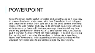 POWERPOINT
PowerPoint was really useful for notes and actual tasks as it was easy
to then upload onto slide share, with that PowerPoint itself is logical
and simple to use with short cuts such as the undo button. Inserting
images into was helpful and easy to do although sometimes it took a
while to save so that could time consuming- therefore taking time
out of my productivity. There wasn’t a solution for this, I just waited
and it worked. As PowerPoint has many designs, it kept it interesting
for my blog and is easy for the readers to follow. As a new thing I
learnt with PowerPoint, I discovered how to upload it online which I
wouldn't have been able to do without doing my coursework.
 